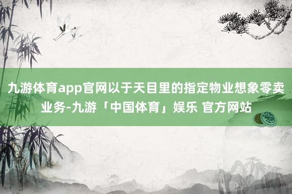 九游体育app官网以于天目里的指定物业想象零卖业务-九游「中国体育」娱乐 官方网站