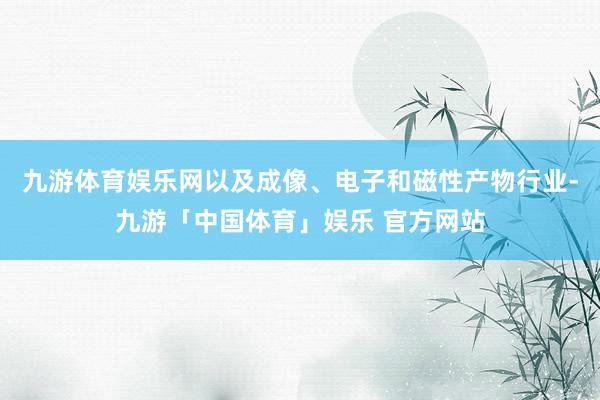 九游体育娱乐网以及成像、电子和磁性产物行业-九游「中国体育」娱乐 官方网站