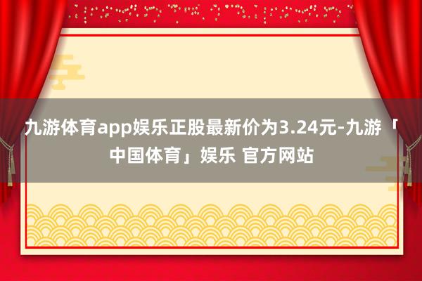 九游体育app娱乐正股最新价为3.24元-九游「中国体育」娱乐 官方网站