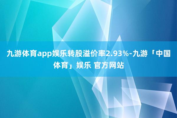 九游体育app娱乐转股溢价率2.93%-九游「中国体育」娱乐 官方网站