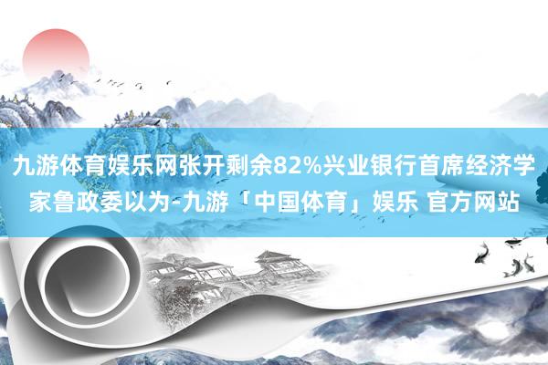 九游体育娱乐网张开剩余82%兴业银行首席经济学家鲁政委以为-九游「中国体育」娱乐 官方网站