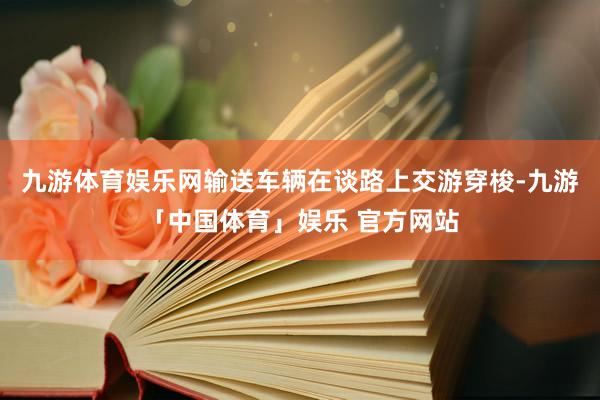 九游体育娱乐网输送车辆在谈路上交游穿梭-九游「中国体育」娱乐 官方网站
