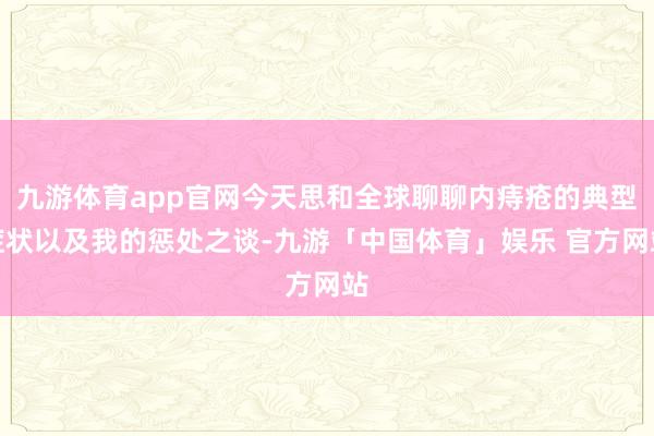 九游体育app官网今天思和全球聊聊内痔疮的典型症状以及我的惩处之谈-九游「中国体育」娱乐 官方网站
