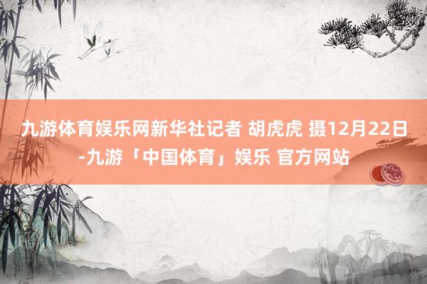 九游体育娱乐网新华社记者 胡虎虎 摄12月22日-九游「中国体育」娱乐 官方网站
