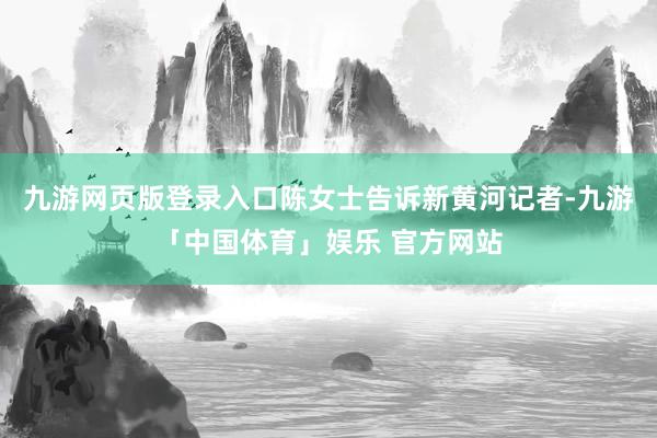 九游网页版登录入口陈女士告诉新黄河记者-九游「中国体育」娱乐 官方网站
