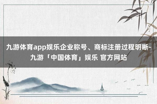 九游体育app娱乐企业称号、商标注册过程明晰-九游「中国体育」娱乐 官方网站