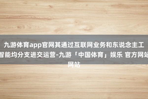 九游体育app官网其通过互联网业务和东说念主工智能均分支进交运营-九游「中国体育」娱乐 官方网站