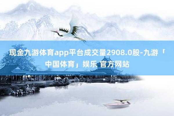现金九游体育app平台成交量2908.0股-九游「中国体育」娱乐 官方网站