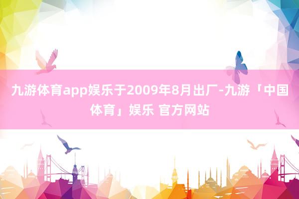 九游体育app娱乐于2009年8月出厂-九游「中国体育」娱乐 官方网站