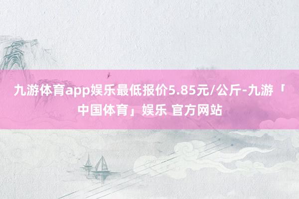 九游体育app娱乐最低报价5.85元/公斤-九游「中国体育」娱乐 官方网站