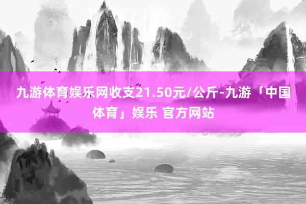 九游体育娱乐网收支21.50元/公斤-九游「中国体育」娱乐 官方网站