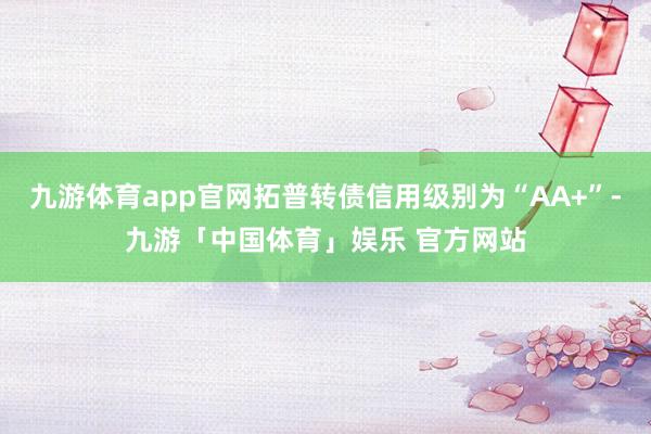 九游体育app官网拓普转债信用级别为“AA+”-九游「中国体育」娱乐 官方网站