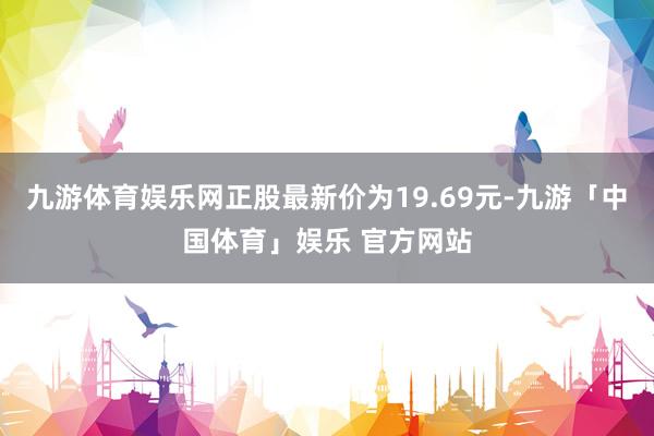九游体育娱乐网正股最新价为19.69元-九游「中国体育」娱乐 官方网站