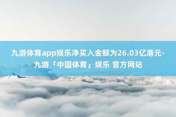 九游体育app娱乐净买入金额为26.03亿港元-九游「中国体育」娱乐 官方网站