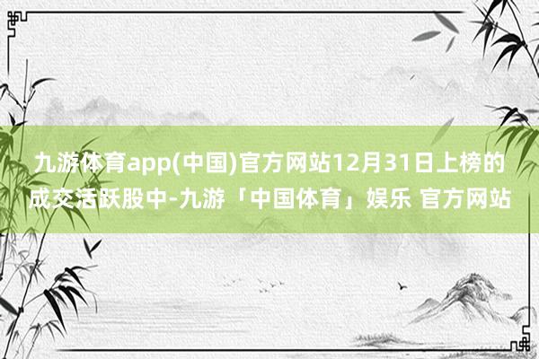 九游体育app(中国)官方网站12月31日上榜的成交活跃股中-九游「中国体育」娱乐 官方网站