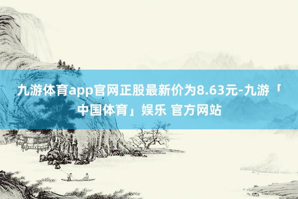 九游体育app官网正股最新价为8.63元-九游「中国体育」娱乐 官方网站