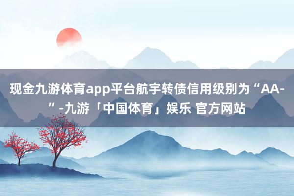 现金九游体育app平台航宇转债信用级别为“AA-”-九游「中国体育」娱乐 官方网站