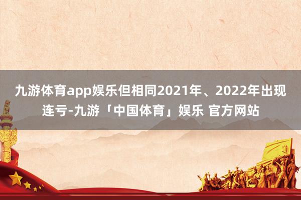 九游体育app娱乐但相同2021年、2022年出现连亏-九游「中国体育」娱乐 官方网站