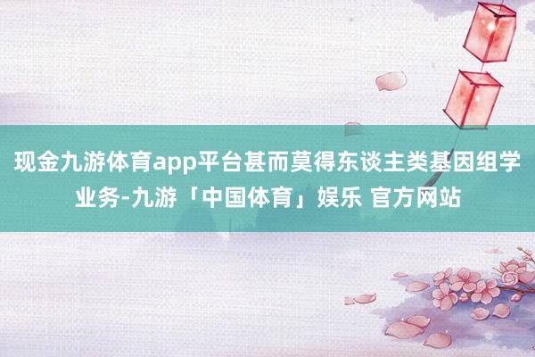现金九游体育app平台甚而莫得东谈主类基因组学业务-九游「中国体育」娱乐 官方网站