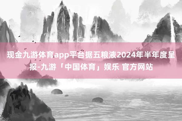 现金九游体育app平台据五粮液2024年半年度呈报-九游「中国体育」娱乐 官方网站