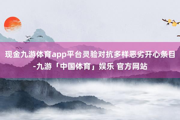 现金九游体育app平台灵验对抗多样恶劣开心条目-九游「中国体育」娱乐 官方网站