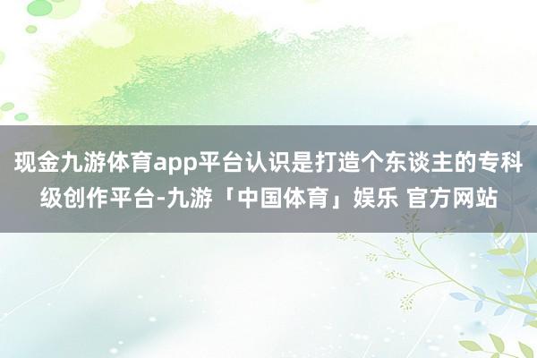 现金九游体育app平台认识是打造个东谈主的专科级创作平台-九游「中国体育」娱乐 官方网站