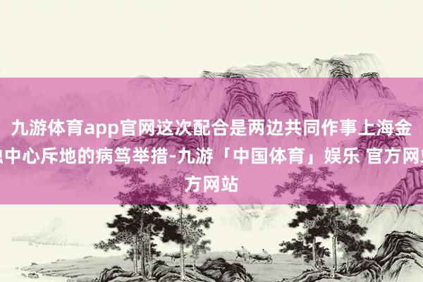 九游体育app官网这次配合是两边共同作事上海金融中心斥地的病笃举措-九游「中国体育」娱乐 官方网站