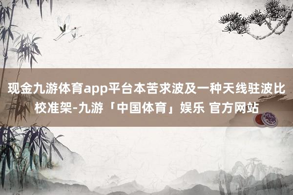 现金九游体育app平台本苦求波及一种天线驻波比校准架-九游「中国体育」娱乐 官方网站