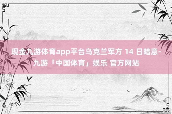 现金九游体育app平台乌克兰军方 14 日暗意-九游「中国体育」娱乐 官方网站