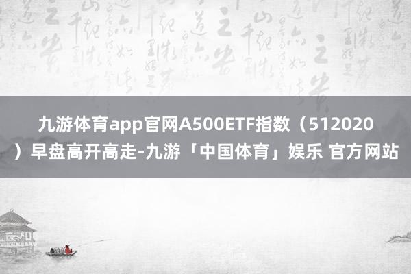 九游体育app官网A500ETF指数（512020）早盘高开高走-九游「中国体育」娱乐 官方网站