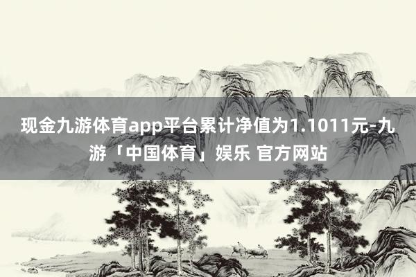 现金九游体育app平台累计净值为1.1011元-九游「中国体育」娱乐 官方网站