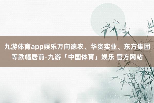九游体育app娱乐万向德农、华资实业、东方集团等跌幅居前-九游「中国体育」娱乐 官方网站