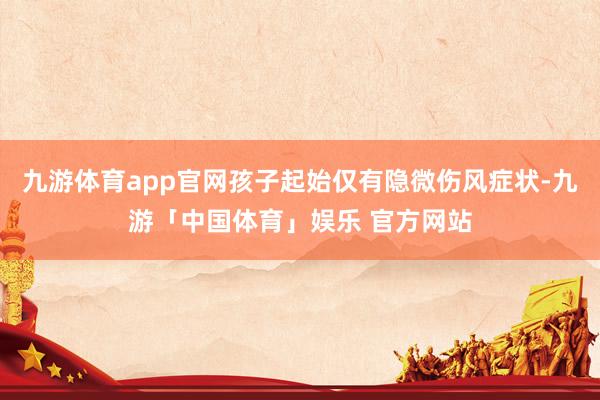 九游体育app官网孩子起始仅有隐微伤风症状-九游「中国体育」娱乐 官方网站