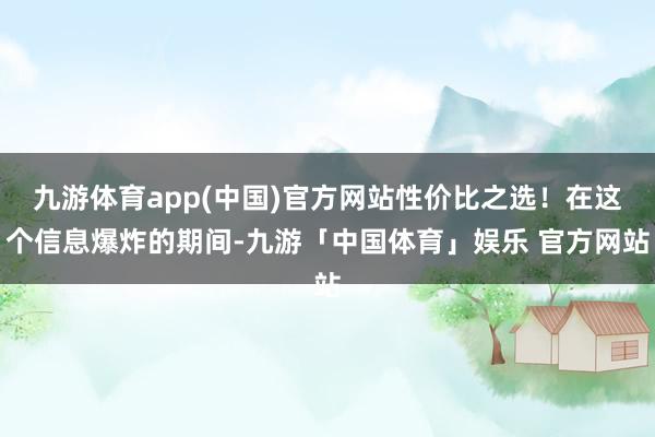 九游体育app(中国)官方网站性价比之选！在这个信息爆炸的期间-九游「中国体育」娱乐 官方网站