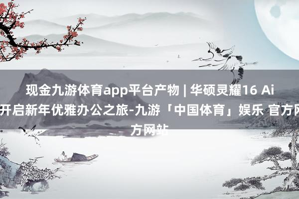 现金九游体育app平台产物 | 华硕灵耀16 Air，开启新年优雅办公之旅-九游「中国体育」娱乐 官方网站