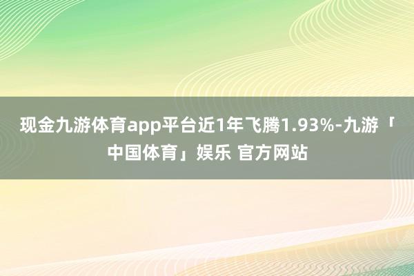 现金九游体育app平台近1年飞腾1.93%-九游「中国体育」娱乐 官方网站