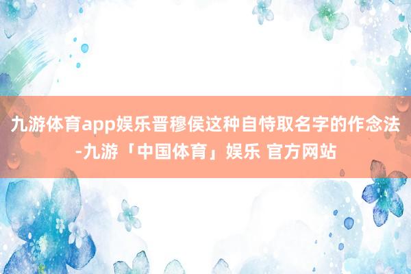 九游体育app娱乐晋穆侯这种自恃取名字的作念法-九游「中国体育」娱乐 官方网站