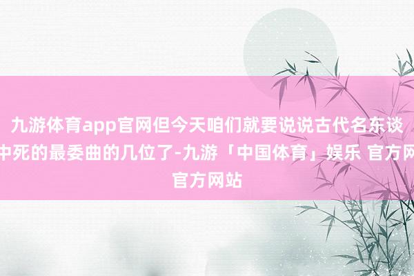 九游体育app官网但今天咱们就要说说古代名东谈主中死的最委曲的几位了-九游「中国体育」娱乐 官方网站