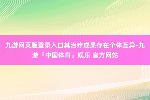 九游网页版登录入口其治疗成果存在个体互异-九游「中国体育」娱乐 官方网站