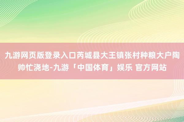 九游网页版登录入口芮城县大王镇张村种粮大户陶帅忙浇地-九游「中国体育」娱乐 官方网站