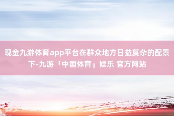 现金九游体育app平台在群众地方日益复杂的配景下-九游「中国体育」娱乐 官方网站