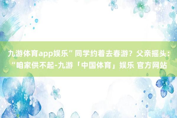 九游体育app娱乐”同学约着去春游？父亲摇头：“咱家供不起-九游「中国体育」娱乐 官方网站