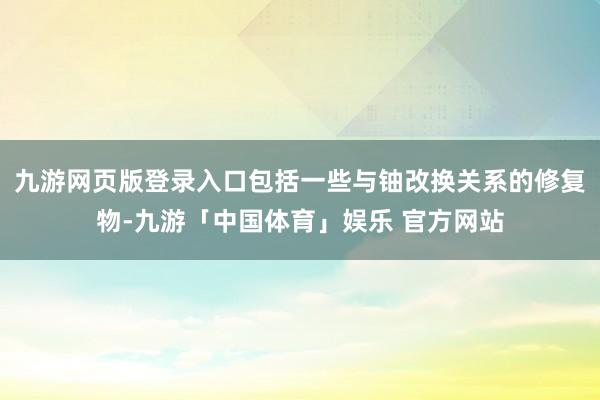 九游网页版登录入口包括一些与铀改换关系的修复物-九游「中国体育」娱乐 官方网站