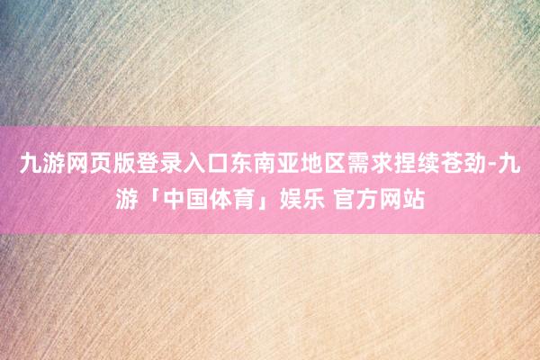 九游网页版登录入口东南亚地区需求捏续苍劲-九游「中国体育」娱乐 官方网站