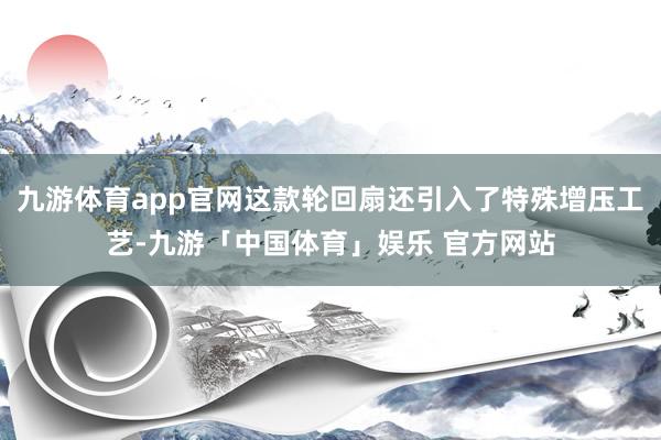 九游体育app官网这款轮回扇还引入了特殊增压工艺-九游「中国体育」娱乐 官方网站