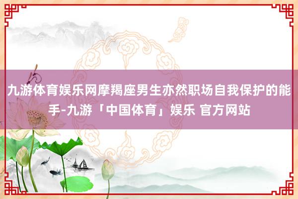 九游体育娱乐网摩羯座男生亦然职场自我保护的能手-九游「中国体育」娱乐 官方网站