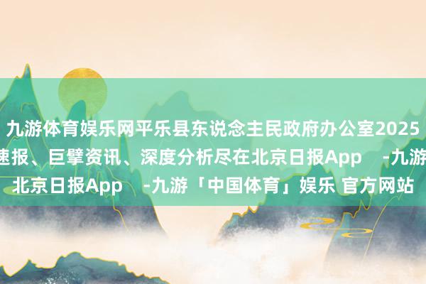 九游体育娱乐网平乐县东说念主民政府办公室2025年7月15日更多热门速报、巨擘资讯、深度分析尽在北京日报App    -九游「中国体育」娱乐 官方网站