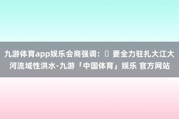 九游体育app娱乐会商强调:	要全力驻扎大江大河流域性洪水-九游「中国体育」娱乐 官方网站