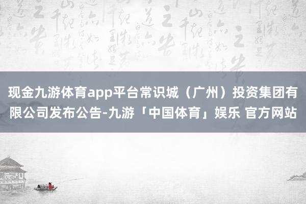 现金九游体育app平台常识城(广州)投资集团有限公司发布公告-九游「中国体育」娱乐 官方网站