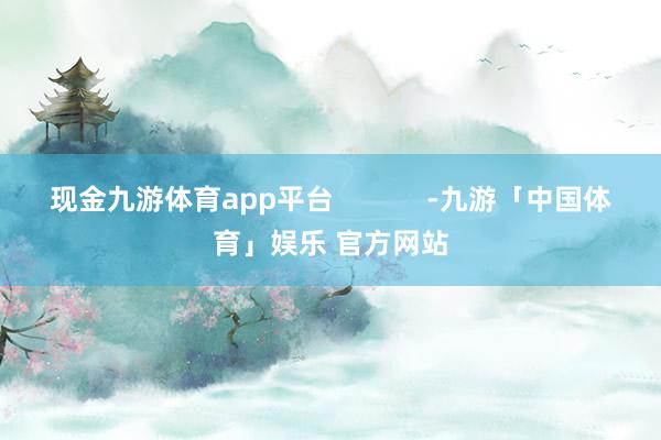 现金九游体育app平台            -九游「中国体育」娱乐 官方网站